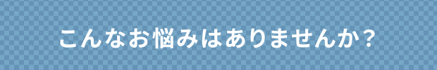 こんなお悩みはありませんか？