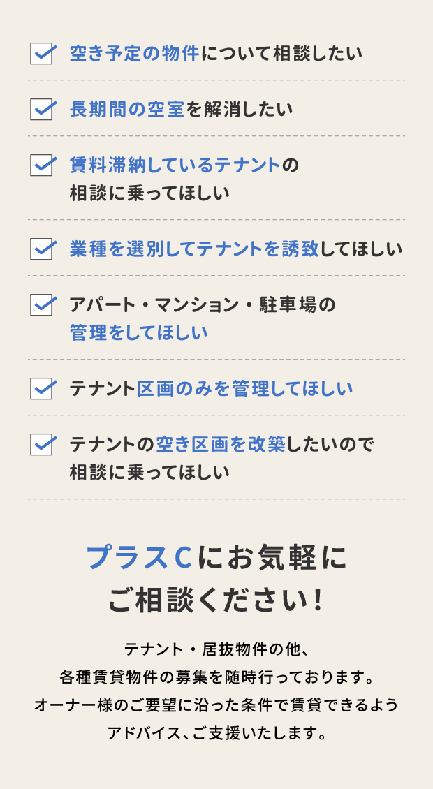 ・空き予定の物件について相談したい
・長期間の空室を解消したい
・賃料滞納しているテナントの相談に乗ってほしい
・業種を選別してテナントを誘致してほしい
・アパート・マンション・駐車場の管理をしてほしい
・テナント区画のみを管理してほしい
・テナントの空き区画を改築したいので相談に乗ってほしい
プラスCにお気軽にご相談ください！
テナント・居抜物件の他、各種賃貸物件の募集を随時行っております。オーナー様のご要望に沿った条件で賃貸できるようアドバイス、ご支援いたします。